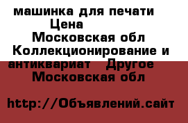 машинка для печати  › Цена ­ 1 500 - Московская обл. Коллекционирование и антиквариат » Другое   . Московская обл.
